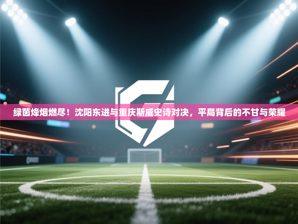 绿茵烽烟燃尽！沈阳东进与重庆斯威史诗对决，平局背后的不甘与荣耀  第2张